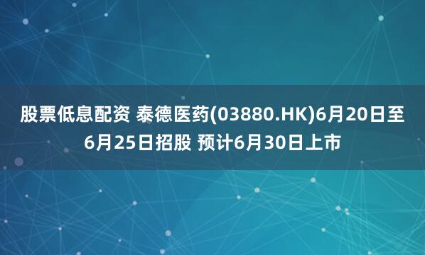 股票低息配资 泰德医药(03880.HK)6月20日至6月25日招股 预计6月30日上市