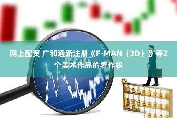 网上配资 广和通新注册《F-MAN（3D）》等2个美术作品的著作权