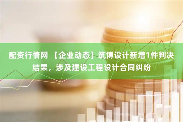 配资行情网 【企业动态】筑博设计新增1件判决结果，涉及建设工程设计合同纠纷