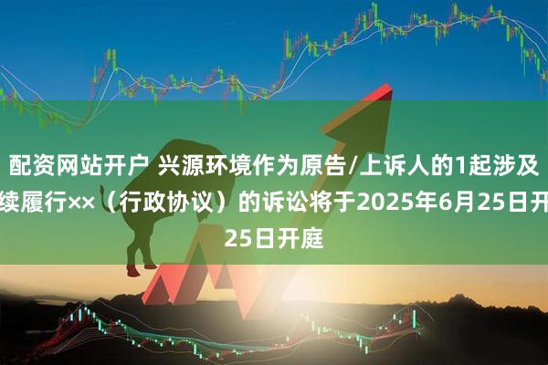 配资网站开户 兴源环境作为原告/上诉人的1起涉及继续履行××（行政协议）的诉讼将于2025年6月25日开庭