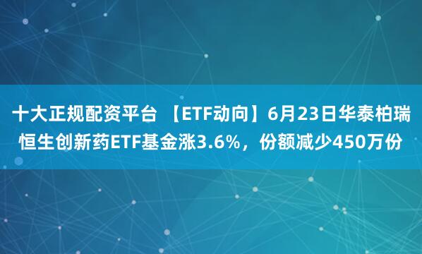 十大正规配资平台 【ETF动向】6月23日华泰柏瑞恒生创新药ETF基金涨3.6%，份额减少450万份