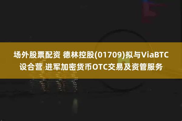 场外股票配资 德林控股(01709)拟与ViaBTC设合营 进军加密货币OTC交易及资管服务