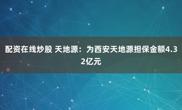 配资在线炒股 天地源：为西安天地源担保金额4.32亿元