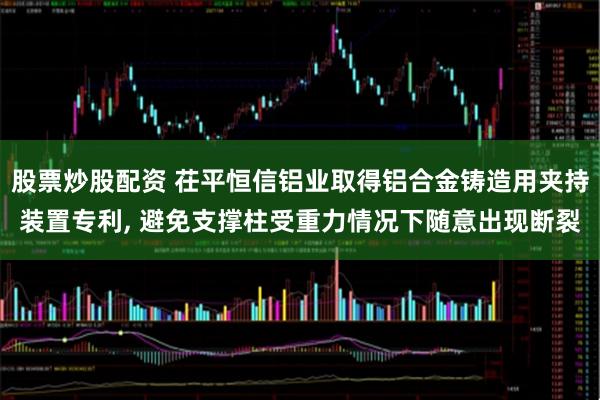 股票炒股配资 茌平恒信铝业取得铝合金铸造用夹持装置专利, 避免支撑柱受重力情况下随意出现断裂