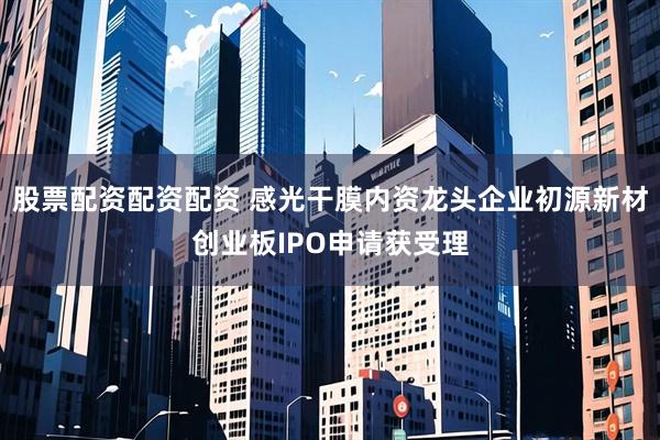 股票配资配资配资 感光干膜内资龙头企业初源新材创业板IPO申请获受理