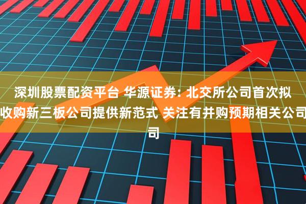 深圳股票配资平台 华源证券: 北交所公司首次拟收购新三板公司提供新范式 关注有并购预期相关公司
