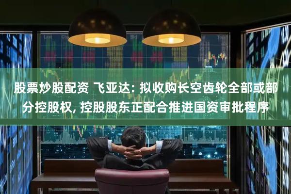股票炒股配资 飞亚达: 拟收购长空齿轮全部或部分控股权, 控股股东正配合推进国资审批程序