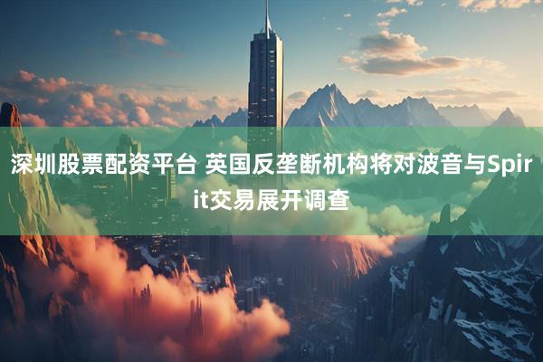 深圳股票配资平台 英国反垄断机构将对波音与Spirit交易展开调查