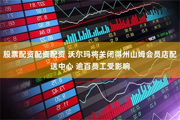 股票配资配资配资 沃尔玛将关闭得州山姆会员店配送中心 逾百员工受影响