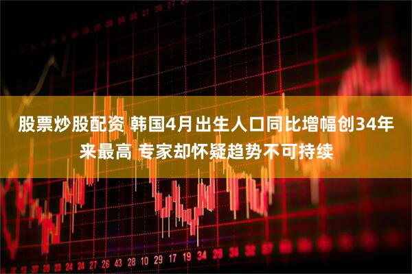 股票炒股配资 韩国4月出生人口同比增幅创34年来最高 专家却怀疑趋势不可持续