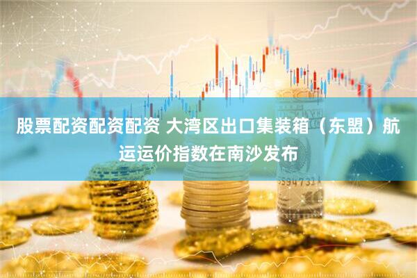 股票配资配资配资 大湾区出口集装箱（东盟）航运运价指数在南沙发布