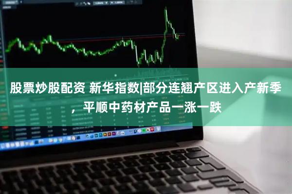 股票炒股配资 新华指数|部分连翘产区进入产新季，平顺中药材产品一涨一跌