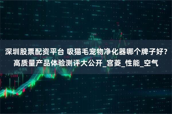 深圳股票配资平台 吸猫毛宠物净化器哪个牌子好？高质量产品体验测评大公开_宫菱_性能_空气