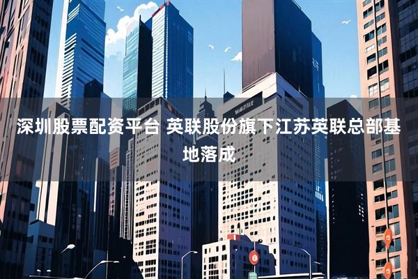 深圳股票配资平台 英联股份旗下江苏英联总部基地落成