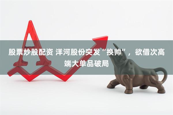 股票炒股配资 洋河股份突发“换帅”，欲借次高端大单品破局