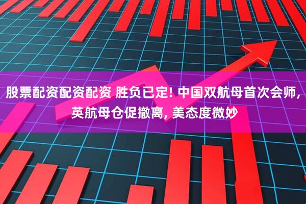 股票配资配资配资 胜负已定! 中国双航母首次会师, 英航母仓促撤离, 美态度微妙