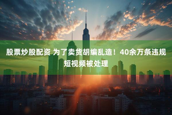 股票炒股配资 为了卖货胡编乱造！40余万条违规短视频被处理