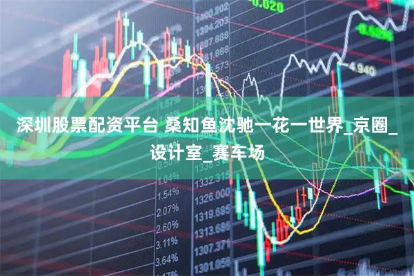 深圳股票配资平台 桑知鱼沈驰一花一世界_京圈_设计室_赛车场