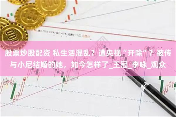 股票炒股配资 私生活混乱？遭央视“开除”？被传与小尼结婚的她，如今怎样了_王冠_李咏_观众