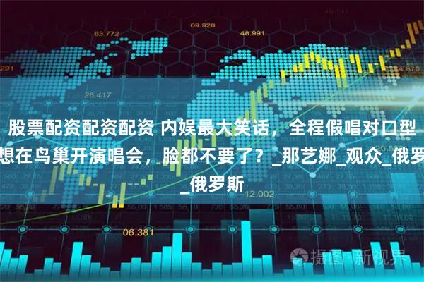 股票配资配资配资 内娱最大笑话，全程假唱对口型，想在鸟巢开演唱会，脸都不要了？_那艺娜_观众_俄罗斯