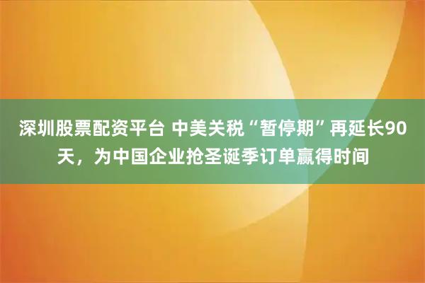 深圳股票配资平台 中美关税“暂停期”再延长90天，为中国企业抢圣诞季订单赢得时间