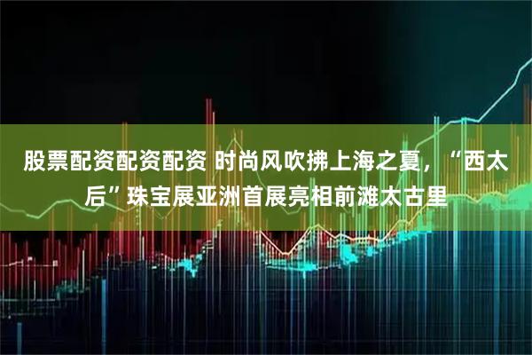 股票配资配资配资 时尚风吹拂上海之夏，“西太后”珠宝展亚洲首展亮相前滩太古里