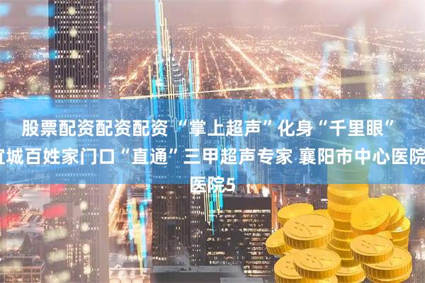股票配资配资配资 “掌上超声”化身“千里眼” 宜城百姓家门口“直通”三甲超声专家 襄阳市中心医院5
