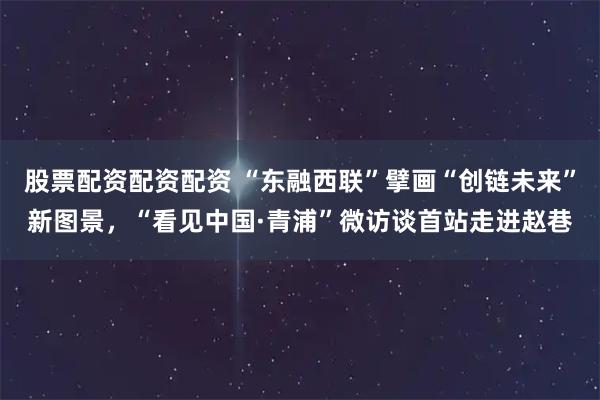 股票配资配资配资 “东融西联”擘画“创链未来”新图景，“看见中国·青浦”微访谈首站走进赵巷