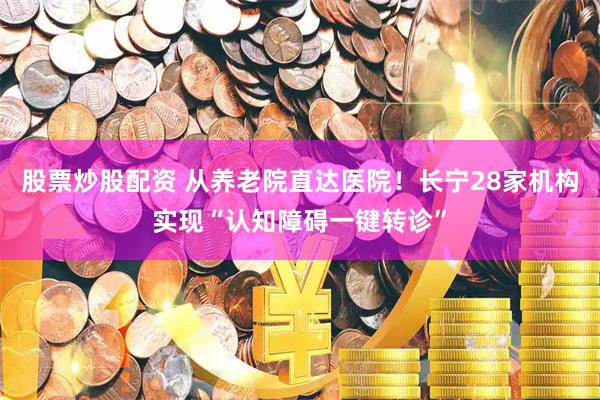 股票炒股配资 从养老院直达医院！长宁28家机构实现“认知障碍一键转诊”