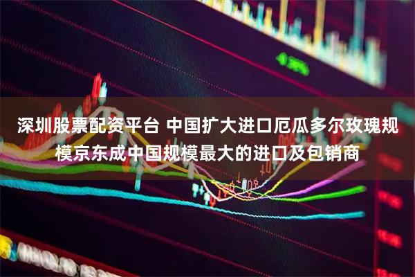 深圳股票配资平台 中国扩大进口厄瓜多尔玫瑰规模京东成中国规模最大的进口及包销商