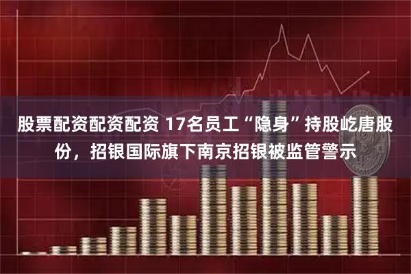 股票配资配资配资 17名员工“隐身”持股屹唐股份，招银国际旗下南京招银被监管警示