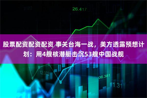 股票配资配资配资 事关台海一战，美方透露预想计划：用4艘核潜艇击沉53艘中国战舰