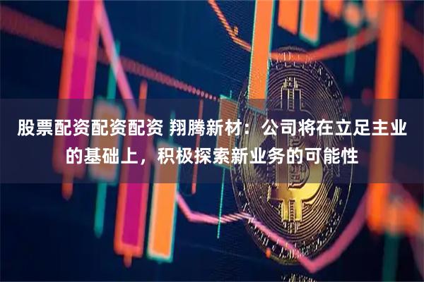 股票配资配资配资 翔腾新材：公司将在立足主业的基础上，积极探索新业务的可能性