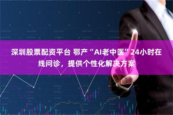 深圳股票配资平台 鄂产“AI老中医”24小时在线问诊，提供个性化解决方案
