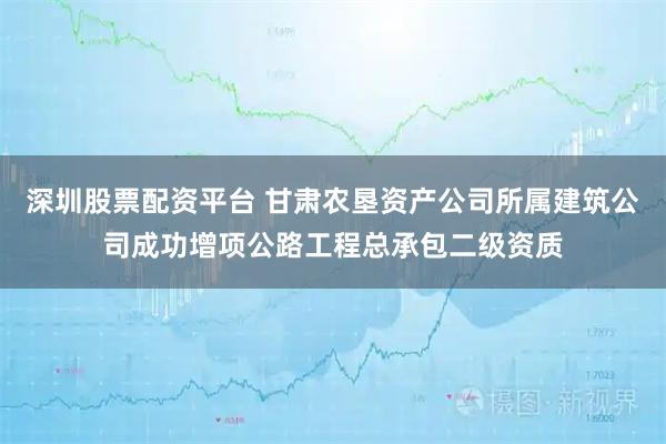 深圳股票配资平台 甘肃农垦资产公司所属建筑公司成功增项公路工程总承包二级资质