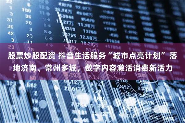 股票炒股配资 抖音生活服务“城市点亮计划” 落地济南、常州多城，数字内容激活消费新活力