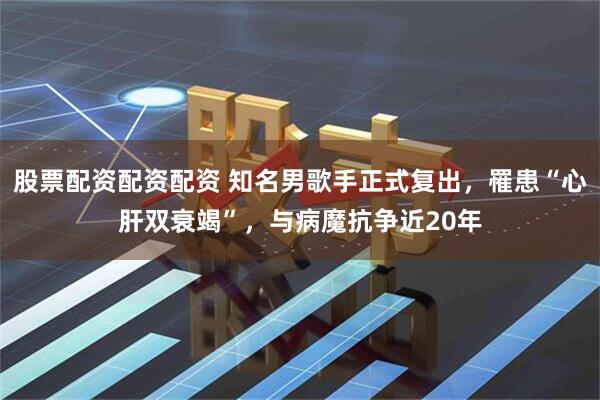 股票配资配资配资 知名男歌手正式复出，罹患“心肝双衰竭”，与病魔抗争近20年