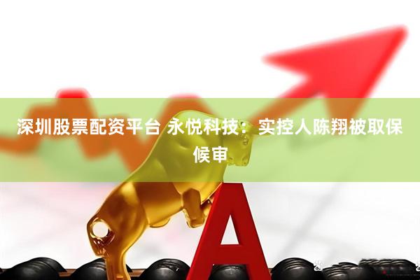 深圳股票配资平台 永悦科技：实控人陈翔被取保候审