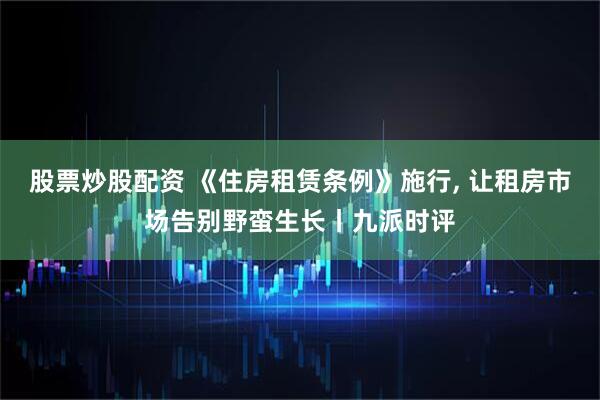 股票炒股配资 《住房租赁条例》施行, 让租房市场告别野蛮生长丨九派时评