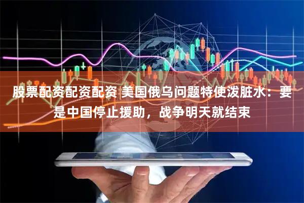 股票配资配资配资 美国俄乌问题特使泼脏水：要是中国停止援助，战争明天就结束