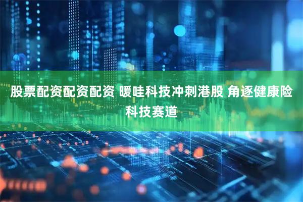 股票配资配资配资 暖哇科技冲刺港股 角逐健康险科技赛道