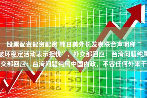 股票配资配资配资 韩日美外长发表联合声明称“对台湾周边日益频繁的破坏稳定活动表示担忧”，外交部回应：台湾问题纯属中国内政，不容任何外来干涉