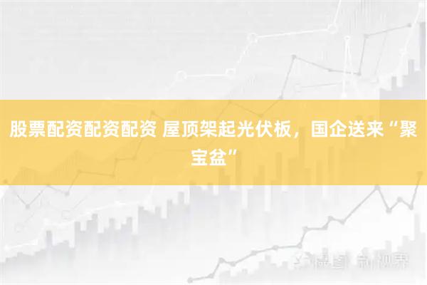 股票配资配资配资 屋顶架起光伏板，国企送来“聚宝盆”