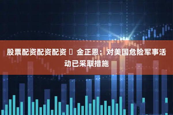 股票配资配资配资 ​金正恩：对美国危险军事活动已采取措施