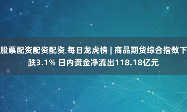 股票配资配资配资 每日龙虎榜 | 商品期货综合指数下跌3.1% 日内资金净流出118.18亿元