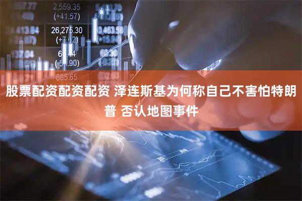 股票配资配资配资 泽连斯基为何称自己不害怕特朗普 否认地图事件