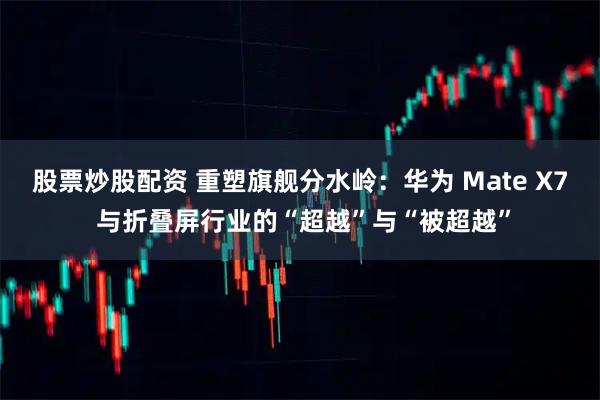 股票炒股配资 重塑旗舰分水岭：华为 Mate X7 与折叠屏行业的“超越”与“被超越”