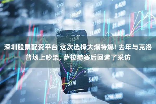 深圳股票配资平台 这次选择大爆特爆! 去年与克洛普场上吵架, 萨拉赫赛后回避了采访