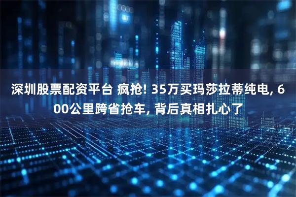 深圳股票配资平台 疯抢! 35万买玛莎拉蒂纯电, 600公里跨省抢车, 背后真相扎心了