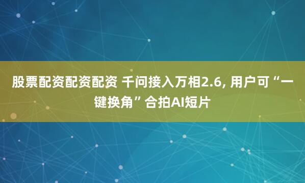 股票配资配资配资 千问接入万相2.6, 用户可“一键换角”合拍AI短片
